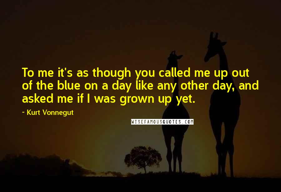 Kurt Vonnegut Quotes: To me it's as though you called me up out of the blue on a day like any other day, and asked me if I was grown up yet.