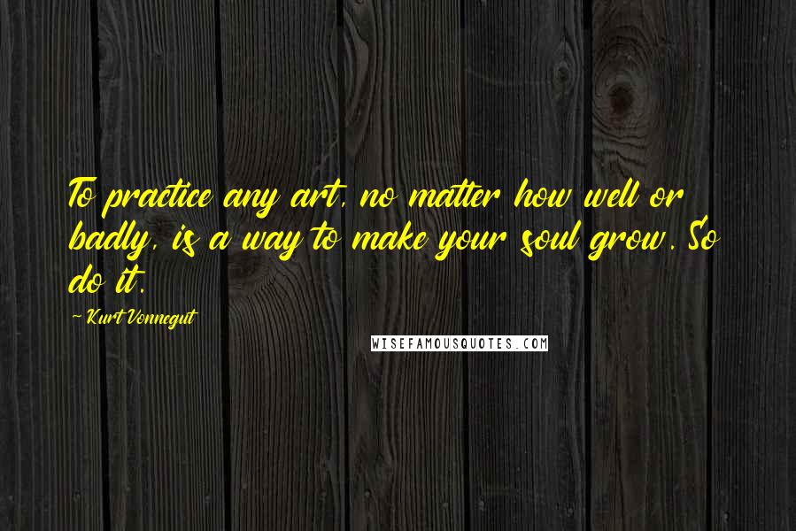 Kurt Vonnegut Quotes: To practice any art, no matter how well or badly, is a way to make your soul grow. So do it.