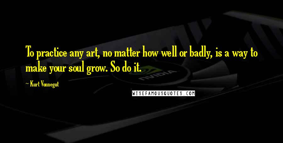 Kurt Vonnegut Quotes: To practice any art, no matter how well or badly, is a way to make your soul grow. So do it.