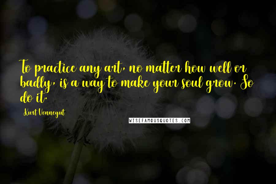 Kurt Vonnegut Quotes: To practice any art, no matter how well or badly, is a way to make your soul grow. So do it.