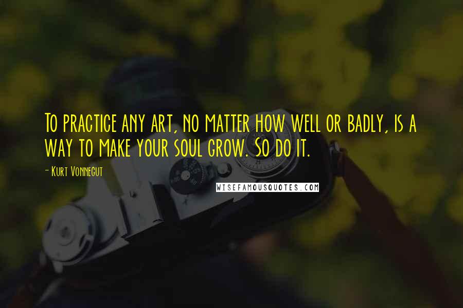 Kurt Vonnegut Quotes: To practice any art, no matter how well or badly, is a way to make your soul grow. So do it.