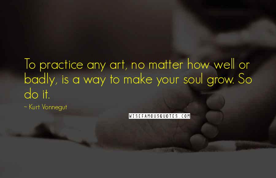 Kurt Vonnegut Quotes: To practice any art, no matter how well or badly, is a way to make your soul grow. So do it.