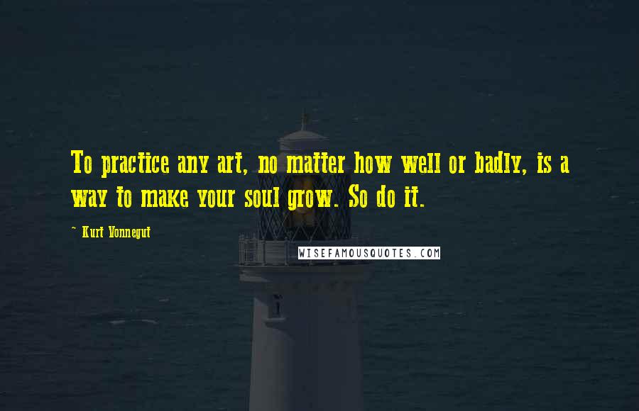 Kurt Vonnegut Quotes: To practice any art, no matter how well or badly, is a way to make your soul grow. So do it.