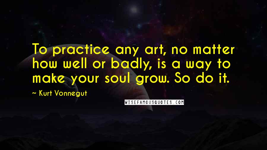 Kurt Vonnegut Quotes: To practice any art, no matter how well or badly, is a way to make your soul grow. So do it.