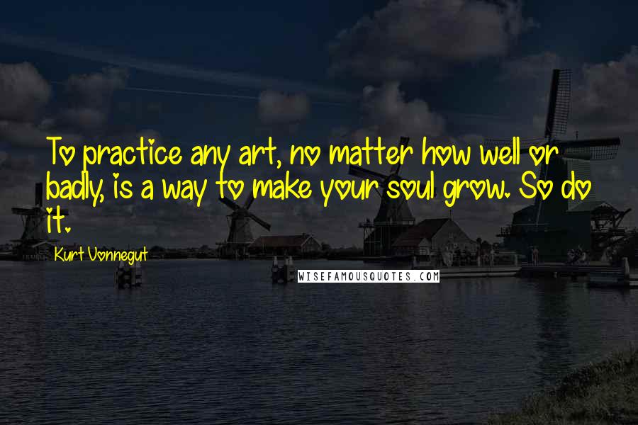 Kurt Vonnegut Quotes: To practice any art, no matter how well or badly, is a way to make your soul grow. So do it.