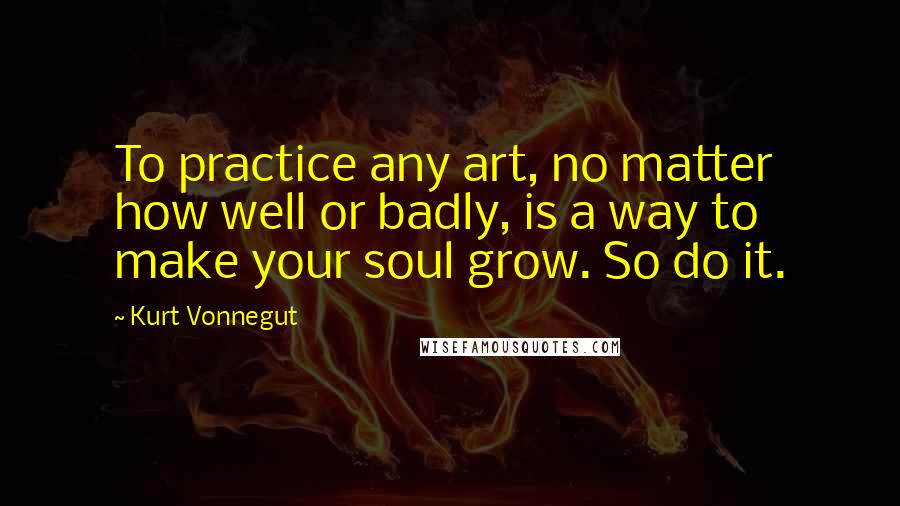 Kurt Vonnegut Quotes: To practice any art, no matter how well or badly, is a way to make your soul grow. So do it.