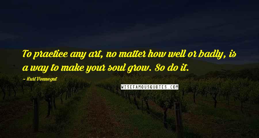 Kurt Vonnegut Quotes: To practice any art, no matter how well or badly, is a way to make your soul grow. So do it.