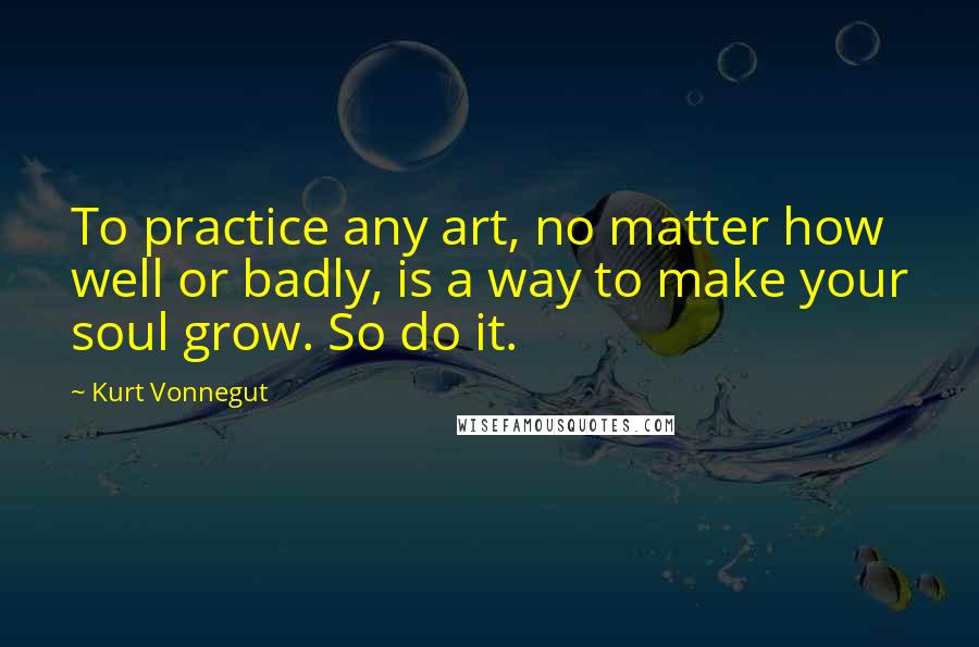 Kurt Vonnegut Quotes: To practice any art, no matter how well or badly, is a way to make your soul grow. So do it.