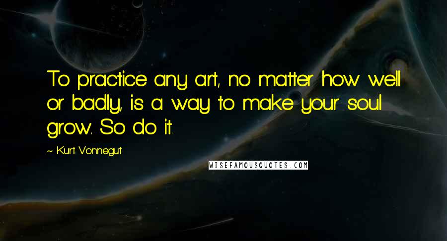 Kurt Vonnegut Quotes: To practice any art, no matter how well or badly, is a way to make your soul grow. So do it.