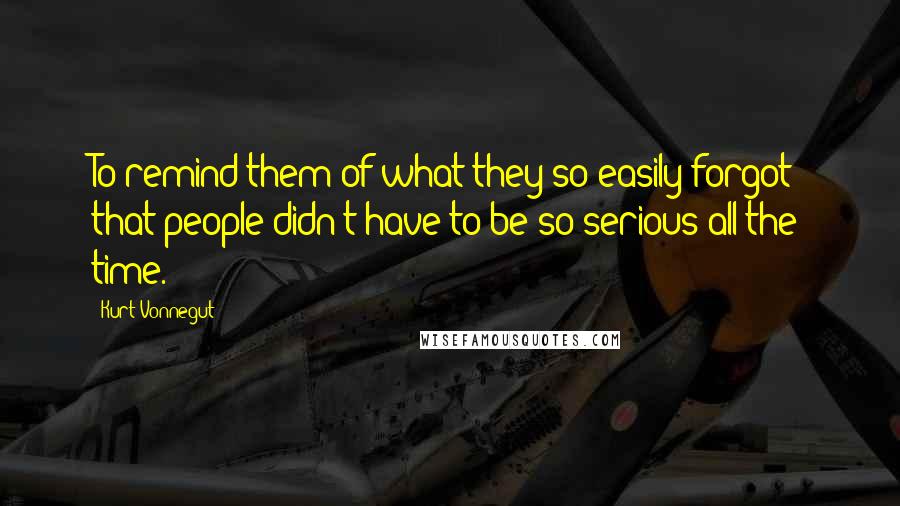 Kurt Vonnegut Quotes: To remind them of what they so easily forgot: that people didn't have to be so serious all the time.