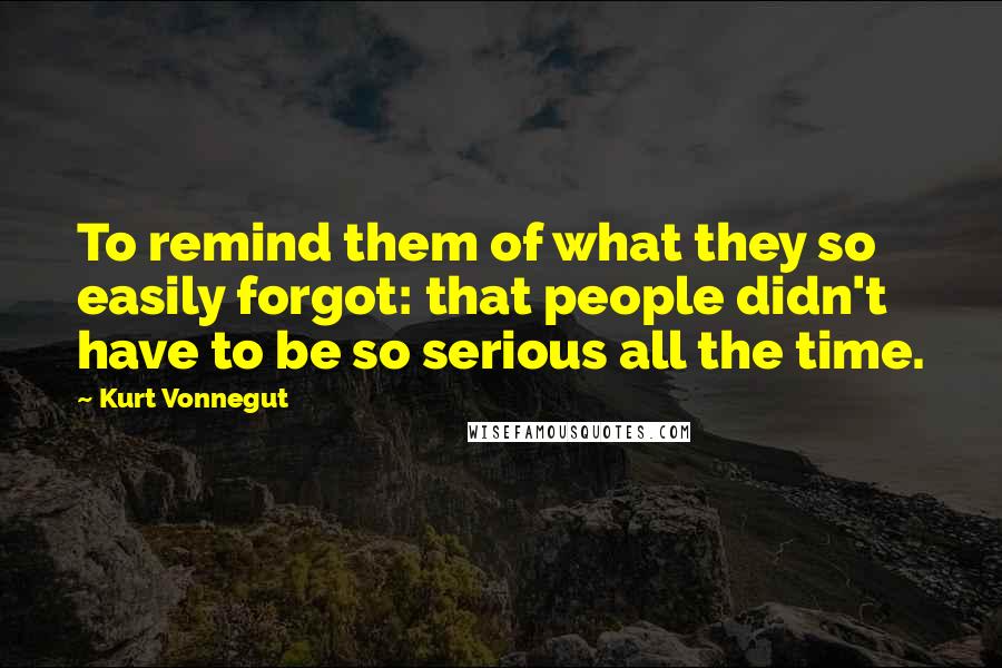 Kurt Vonnegut Quotes: To remind them of what they so easily forgot: that people didn't have to be so serious all the time.