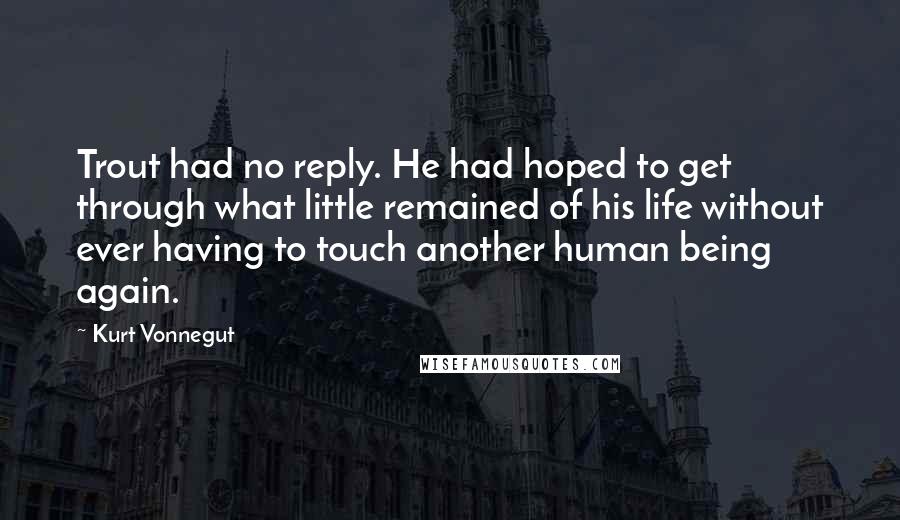 Kurt Vonnegut Quotes: Trout had no reply. He had hoped to get through what little remained of his life without ever having to touch another human being again.