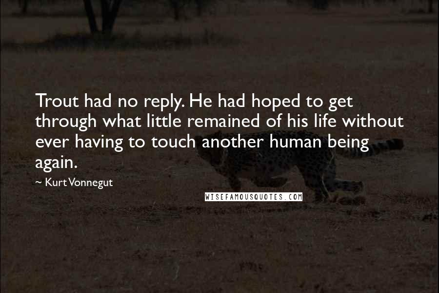 Kurt Vonnegut Quotes: Trout had no reply. He had hoped to get through what little remained of his life without ever having to touch another human being again.