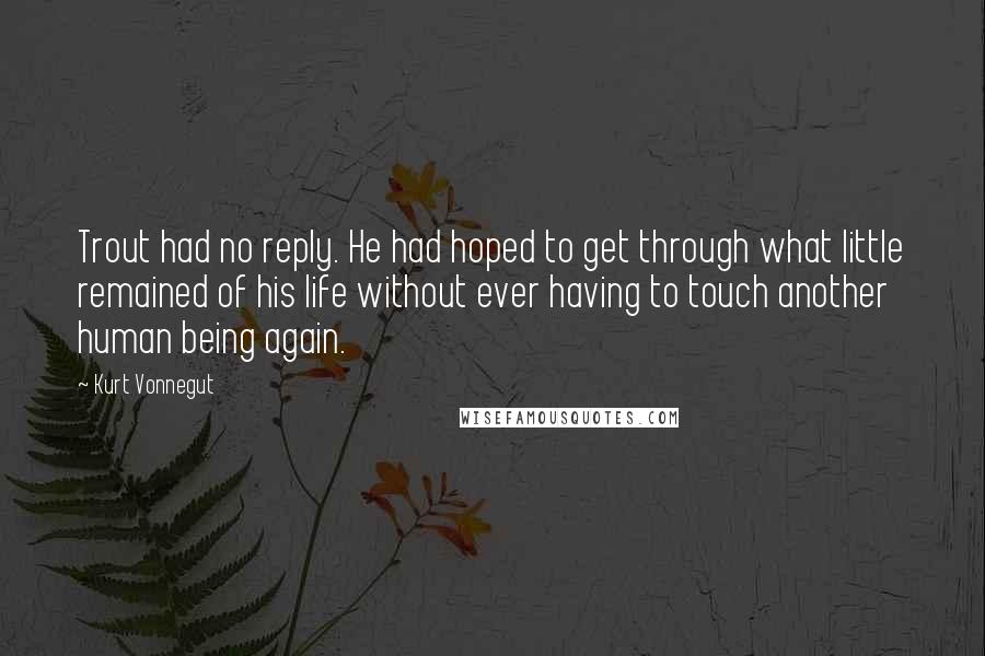 Kurt Vonnegut Quotes: Trout had no reply. He had hoped to get through what little remained of his life without ever having to touch another human being again.