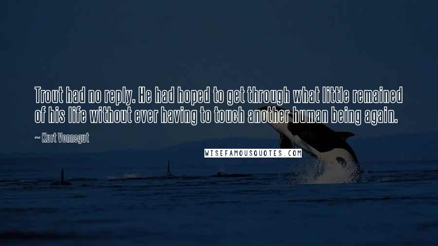 Kurt Vonnegut Quotes: Trout had no reply. He had hoped to get through what little remained of his life without ever having to touch another human being again.