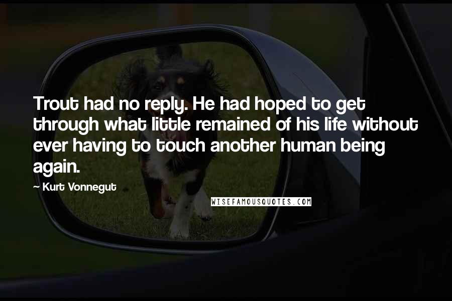 Kurt Vonnegut Quotes: Trout had no reply. He had hoped to get through what little remained of his life without ever having to touch another human being again.