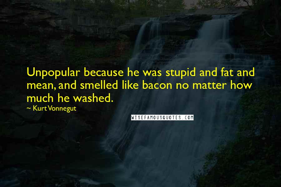 Kurt Vonnegut Quotes: Unpopular because he was stupid and fat and mean, and smelled like bacon no matter how much he washed.