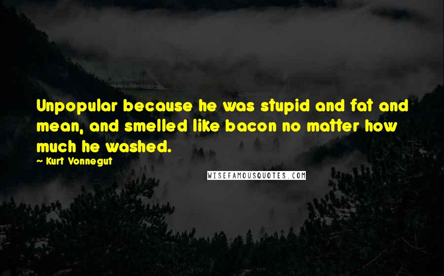 Kurt Vonnegut Quotes: Unpopular because he was stupid and fat and mean, and smelled like bacon no matter how much he washed.