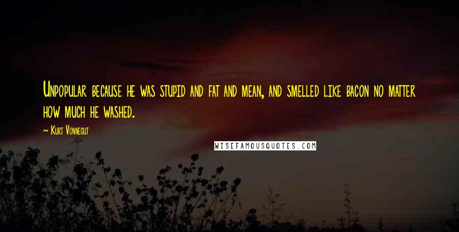 Kurt Vonnegut Quotes: Unpopular because he was stupid and fat and mean, and smelled like bacon no matter how much he washed.