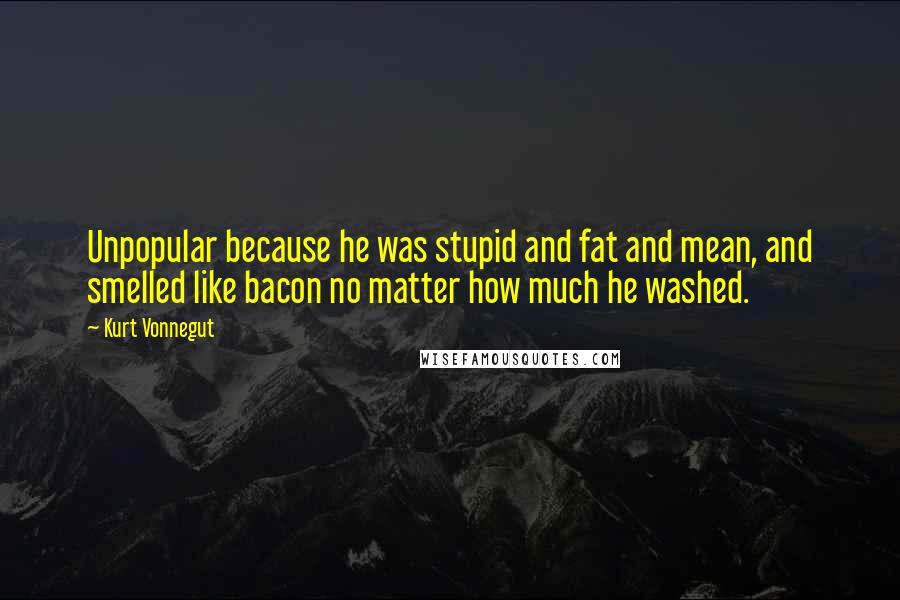 Kurt Vonnegut Quotes: Unpopular because he was stupid and fat and mean, and smelled like bacon no matter how much he washed.