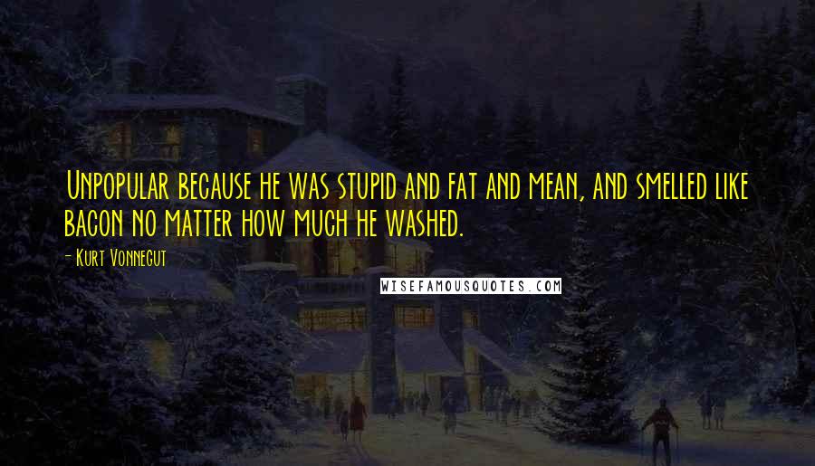 Kurt Vonnegut Quotes: Unpopular because he was stupid and fat and mean, and smelled like bacon no matter how much he washed.