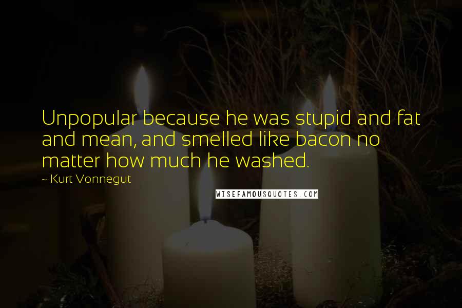 Kurt Vonnegut Quotes: Unpopular because he was stupid and fat and mean, and smelled like bacon no matter how much he washed.