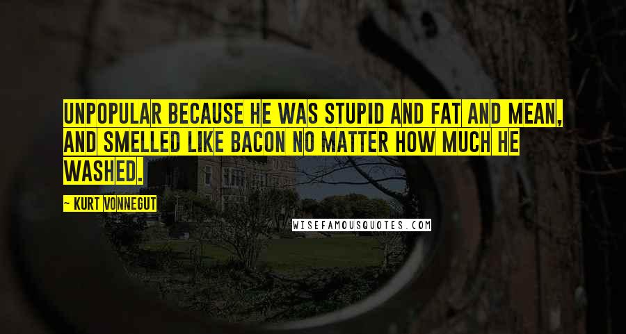 Kurt Vonnegut Quotes: Unpopular because he was stupid and fat and mean, and smelled like bacon no matter how much he washed.