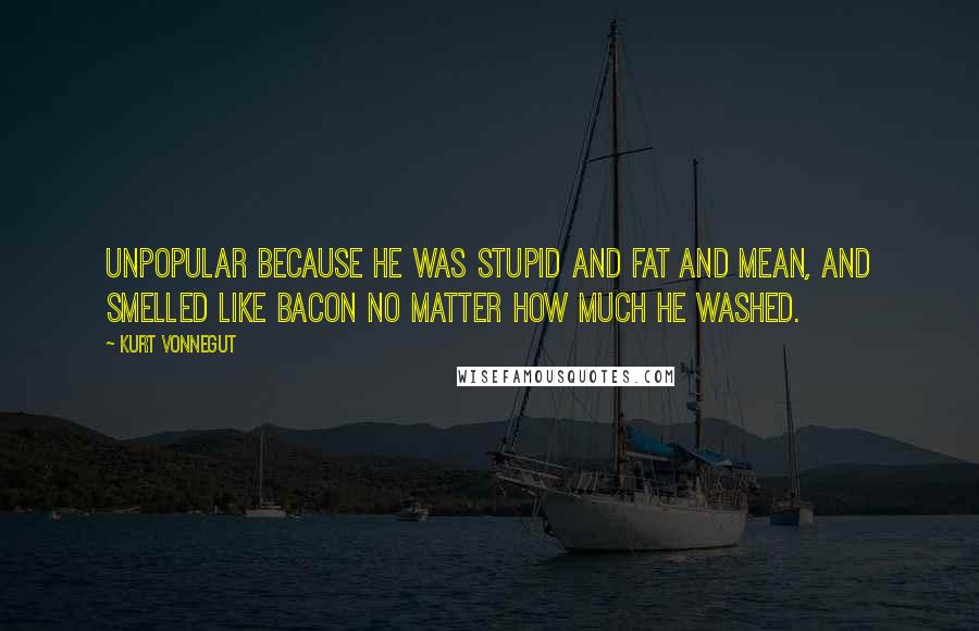 Kurt Vonnegut Quotes: Unpopular because he was stupid and fat and mean, and smelled like bacon no matter how much he washed.