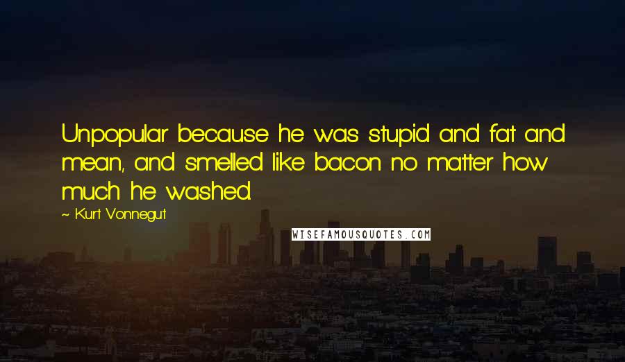 Kurt Vonnegut Quotes: Unpopular because he was stupid and fat and mean, and smelled like bacon no matter how much he washed.