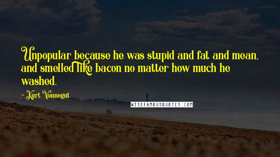 Kurt Vonnegut Quotes: Unpopular because he was stupid and fat and mean, and smelled like bacon no matter how much he washed.