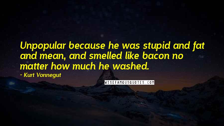 Kurt Vonnegut Quotes: Unpopular because he was stupid and fat and mean, and smelled like bacon no matter how much he washed.