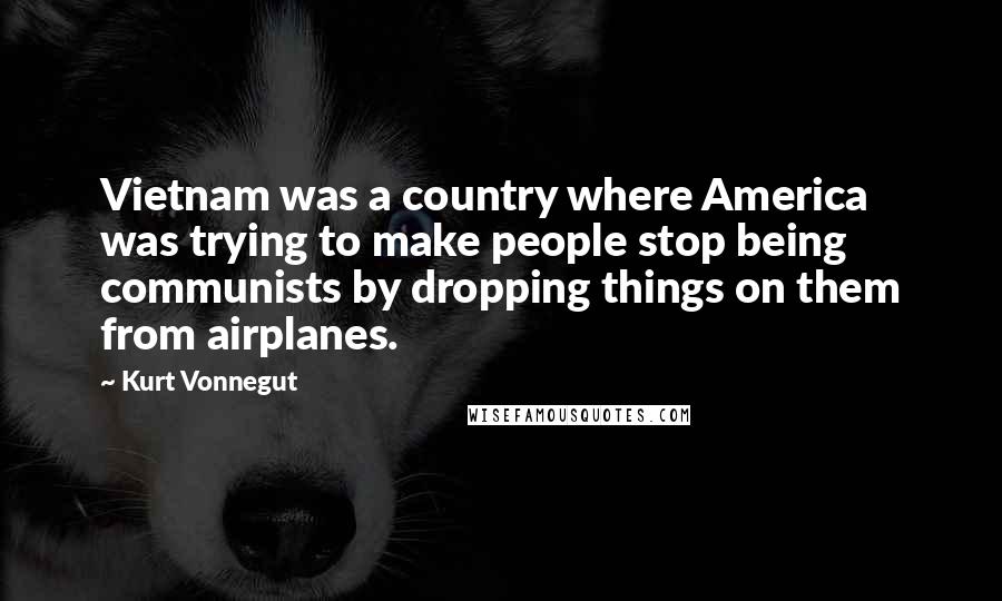 Kurt Vonnegut Quotes: Vietnam was a country where America was trying to make people stop being communists by dropping things on them from airplanes.