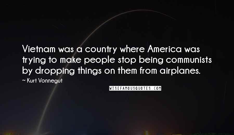 Kurt Vonnegut Quotes: Vietnam was a country where America was trying to make people stop being communists by dropping things on them from airplanes.