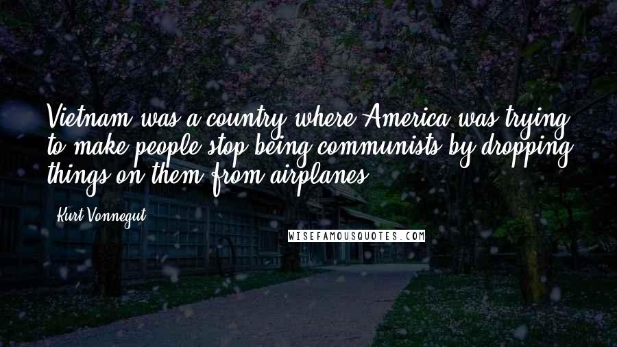 Kurt Vonnegut Quotes: Vietnam was a country where America was trying to make people stop being communists by dropping things on them from airplanes.