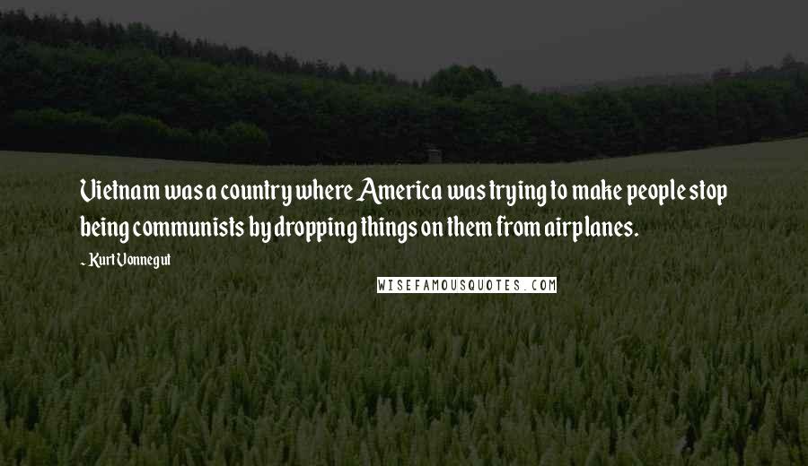 Kurt Vonnegut Quotes: Vietnam was a country where America was trying to make people stop being communists by dropping things on them from airplanes.