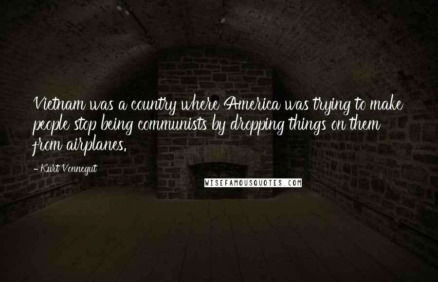 Kurt Vonnegut Quotes: Vietnam was a country where America was trying to make people stop being communists by dropping things on them from airplanes.