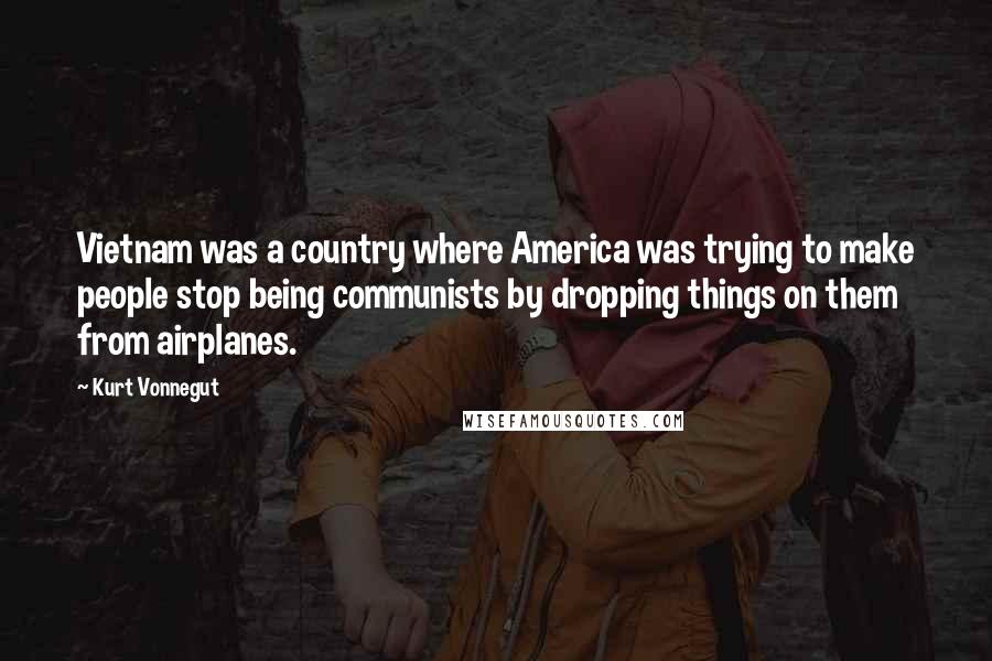 Kurt Vonnegut Quotes: Vietnam was a country where America was trying to make people stop being communists by dropping things on them from airplanes.