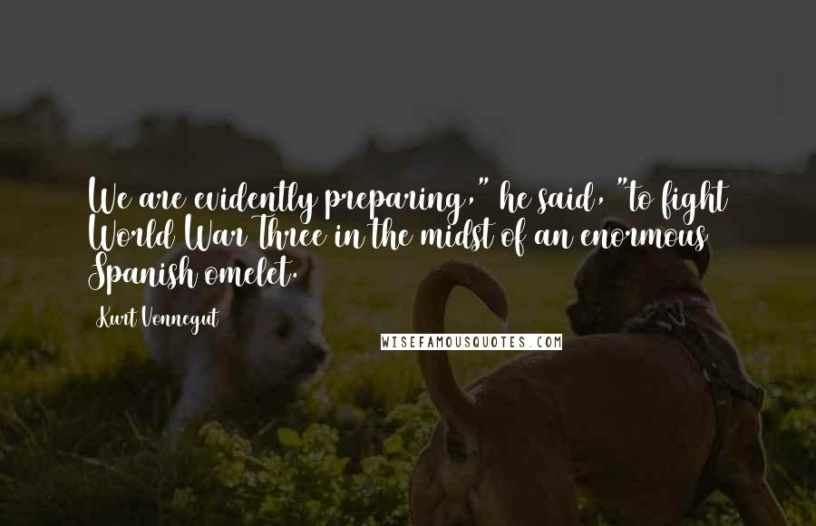 Kurt Vonnegut Quotes: We are evidently preparing," he said, "to fight World War Three in the midst of an enormous Spanish omelet.