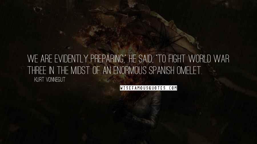 Kurt Vonnegut Quotes: We are evidently preparing," he said, "to fight World War Three in the midst of an enormous Spanish omelet.