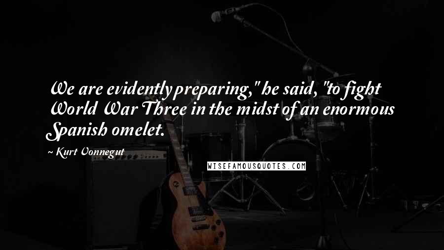 Kurt Vonnegut Quotes: We are evidently preparing," he said, "to fight World War Three in the midst of an enormous Spanish omelet.