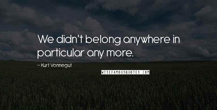 Kurt Vonnegut Quotes: We didn't belong anywhere in particular any more.