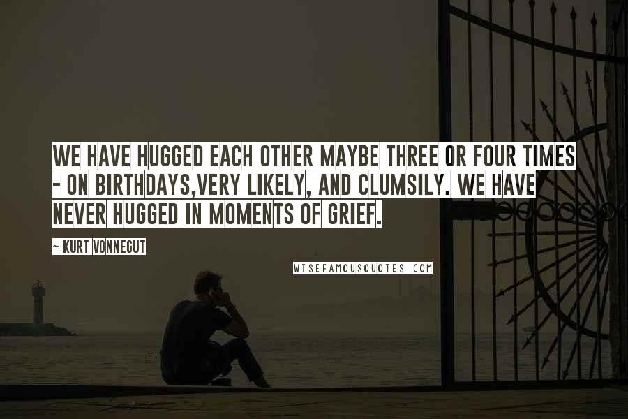 Kurt Vonnegut Quotes: We have hugged each other maybe three or four times - on birthdays,very likely, and clumsily. We have never hugged in moments of grief.
