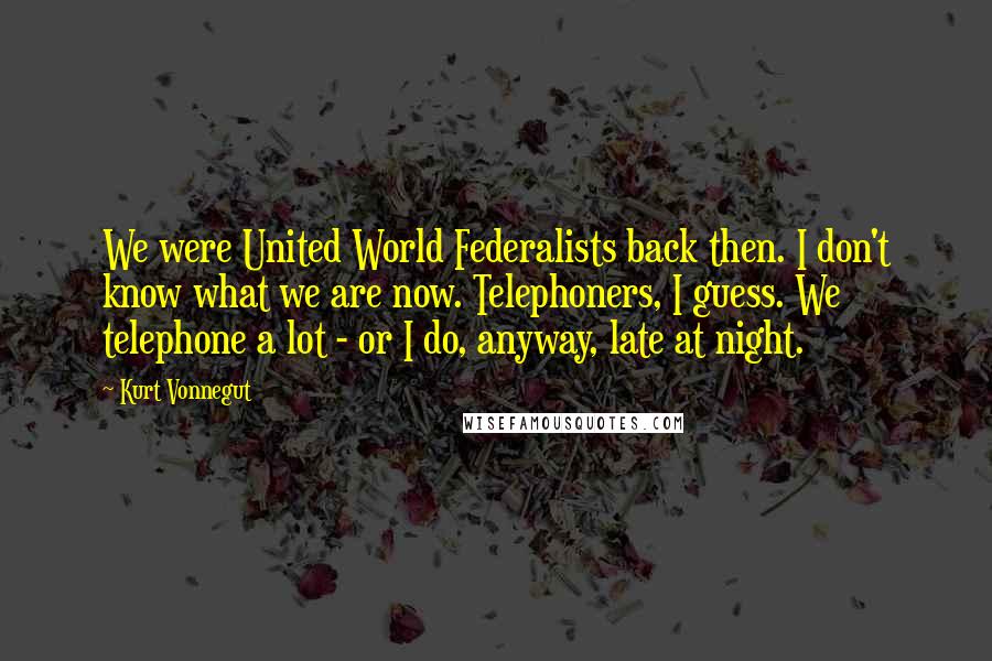 Kurt Vonnegut Quotes: We were United World Federalists back then. I don't know what we are now. Telephoners, I guess. We telephone a lot - or I do, anyway, late at night.