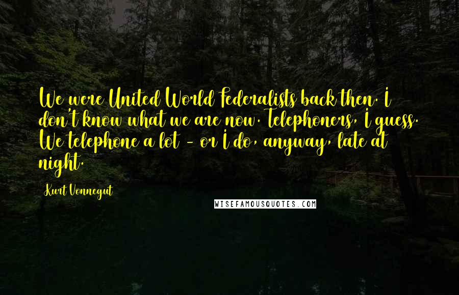 Kurt Vonnegut Quotes: We were United World Federalists back then. I don't know what we are now. Telephoners, I guess. We telephone a lot - or I do, anyway, late at night.