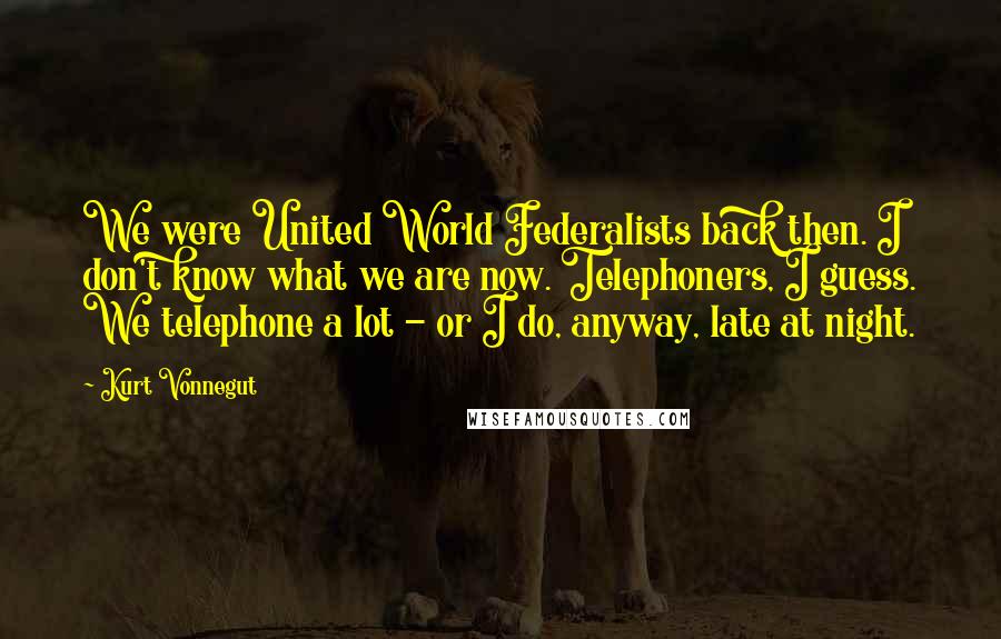 Kurt Vonnegut Quotes: We were United World Federalists back then. I don't know what we are now. Telephoners, I guess. We telephone a lot - or I do, anyway, late at night.