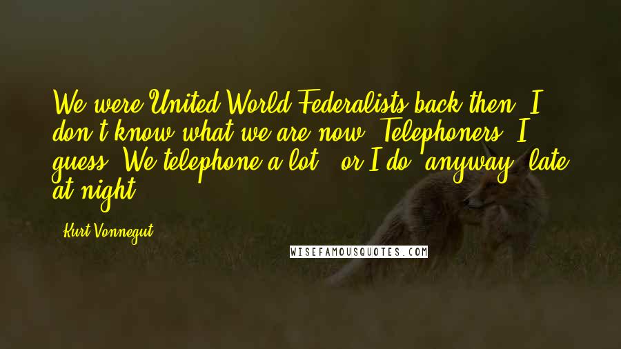 Kurt Vonnegut Quotes: We were United World Federalists back then. I don't know what we are now. Telephoners, I guess. We telephone a lot - or I do, anyway, late at night.