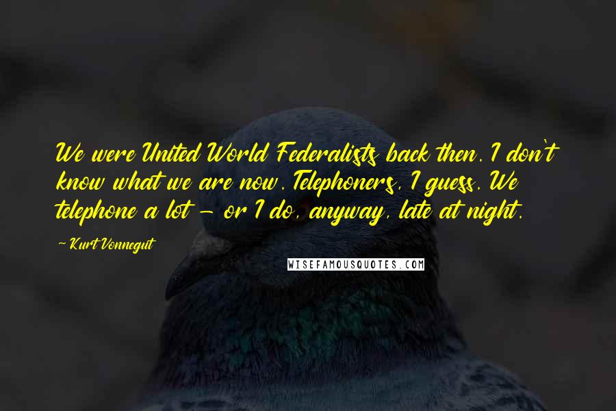 Kurt Vonnegut Quotes: We were United World Federalists back then. I don't know what we are now. Telephoners, I guess. We telephone a lot - or I do, anyway, late at night.