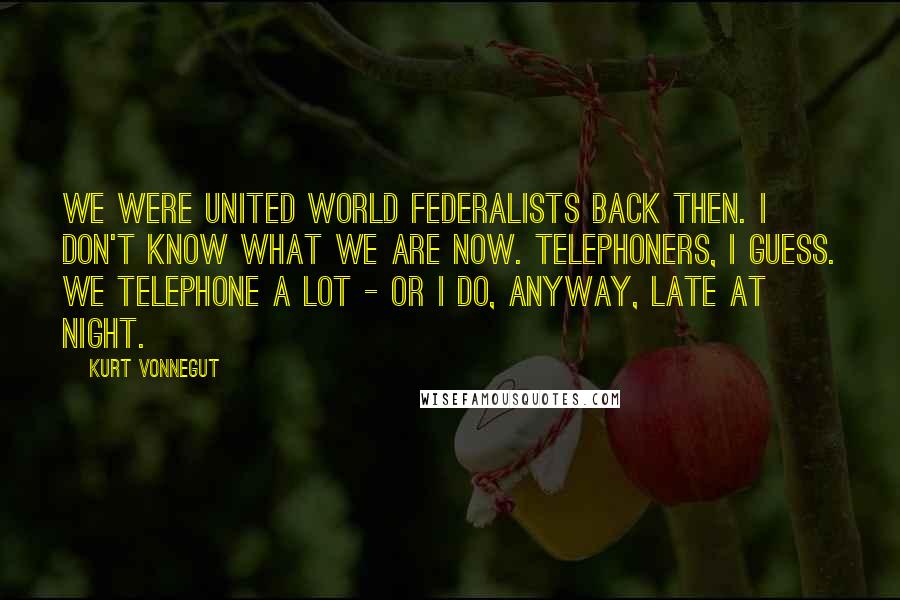 Kurt Vonnegut Quotes: We were United World Federalists back then. I don't know what we are now. Telephoners, I guess. We telephone a lot - or I do, anyway, late at night.