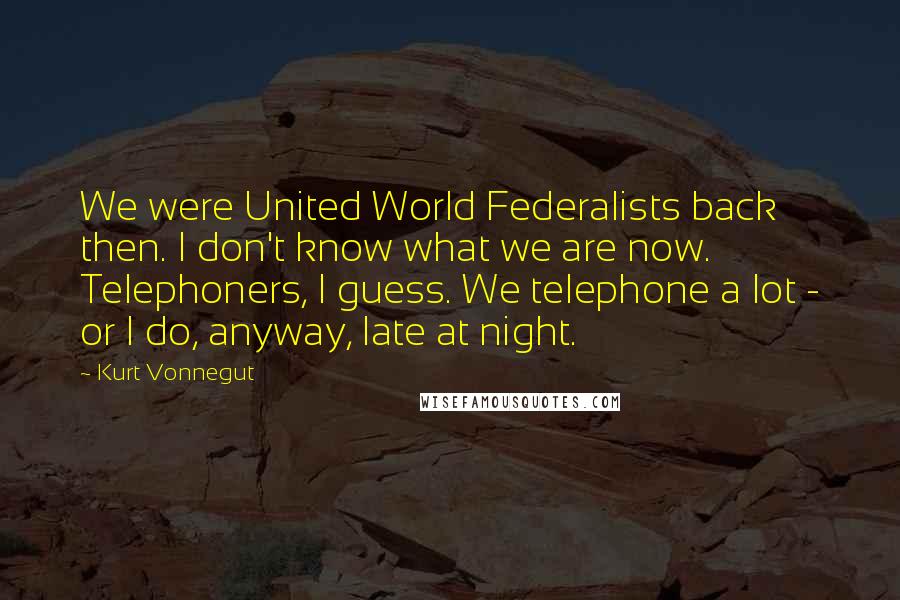 Kurt Vonnegut Quotes: We were United World Federalists back then. I don't know what we are now. Telephoners, I guess. We telephone a lot - or I do, anyway, late at night.