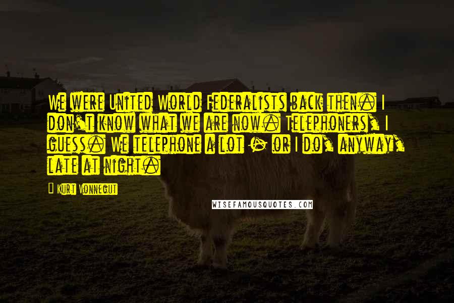Kurt Vonnegut Quotes: We were United World Federalists back then. I don't know what we are now. Telephoners, I guess. We telephone a lot - or I do, anyway, late at night.